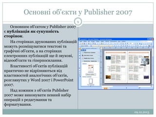 Основні об'єкти у Publisher 2007
9

Основним об'єктом у Publisher 2007
є публікація як сукупність
сторінок.
На сторінках друкованих публікацій
можуть розміщуватися текстові та
графічні об'єкти, а на сторінках
електронних публікацій ще й звукові,
відеооб'єкти та гіперпосилання.
Властивості об'єктів публікацій
практично не відрізняються від
властивостей аналогічних об'єктів,
розглянутих у Word 2007 і PowerPoint
2007.
Над кожним з об'єктів Publisher
2007 може виконувати певний набір
операцій з редагування та
форматування.
09.12.2013

 