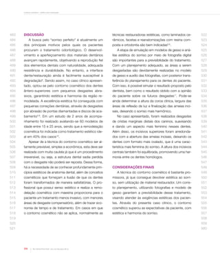 Contorno cosmético - estética sem restauração

483

Discussão

técnicas restauradoras estéticas, como laminados ce-

522

râmicos, facetas e reanatomizações com resina com-

523

posta e ortodontia são bem indicadas .

524

484

A busca pelo “sorriso perfeito” é atualmente um

485

dos principais motivos pelos quais os pacientes

486

procuram o tratamento odontológico. O desenvol-

A etapa de simulação em modelos de gesso e aná-

525

487

vimento e aperfeiçoamento dos materiais dentários

lise estética do sorriso por meio de fotografia digital

526

488

avançam rapidamente, objetivando a reprodução fiel

são importantes para a previsibilidade do tratamento.

527

489

dos elementos dentais com naturalidade, adequada

Com um planejamento adequado, as áreas a serem

528

490

resistência e durabilidade. No entanto, a interface

desgastadas são devidamente realizadas no modelo

529

491

dente/restauração ainda é facilmente susceptível à

de gesso e auxílio das fotografias, com posterior trans-

530

492

degradação . Sendo assim, no caso clínico apresen-

ferência do planejamento para os dentes do paciente.

531

493

tado, optou-se pelo contorno cosmético dos dentes

Com isso, é possível simular o resultado proposto pelo

532

494

ântero-superiores com pequenos desgastes abra-

dentista, bem como o resultado obtido com a opinião

533

495

sivos, garantindo estética e harmonia da região re-

do paciente sobre os futuros desgastes11. Pode-se

534

496

modelada. A excelência estética foi conseguida com

ainda determinar a altura da coroa clínica, largura das

535

497

pequenas correções dentárias, através de desgastes

áreas de reflexão de luz e finalização das ameias inci-

536

498

por abrasão de pontas diamantadas e discos de aca-

sais, deixando o sorriso mais harmônico.

537

499

bamento5,9. Em um estudo de 2 anos de acompa-

No caso apresentado, foram realizados desgastes

538

500

nhamento foi realizado avaliando-se 60 modelos de

de cristas marginais distais dos caninos, suavisando

539

501

idade entre 15 e 25 anos, sendo que a remodelação

e dando um aspecto mais feminino nesses dentes.

540

502

cosmética foi indicada como tratamento estético ide-

Além disso, os incisivos superiores foram arredonda-

541

503

al em 40% dos casos .

8

5,6

dos com a abertura das ameias incisais, deixando os

542

504

Apesar de a técnica do contorno cosmético ser al-

dentes com formato mais ovalado, que é uma carac-

543

505

tamente previsível, simples e econômica, esta deve ser

terística mais feminina do sorriso. A altura dos incisivos

544

506

realizada com muita cautela já que é um procedimento

centrais também foi equilibrada, promovendo uma har-

545

507

irreversível, ou seja, a estrutura dental sadia perdida

monia entre os dentes homólogos.

546

508

com o desgaste não poderá ser reposta. Dessa forma,

509

há a necessidade de se conhecer profundamente prin-

510

cípios estéticos de anatomia dental, além de conceitos

A técnica do contorno cosmético é bastante pro-

549

511

cosméticos que forneçam a ilusão de que os dentes

missora, já que consegue devolver estética ao sorri-

550

512

foram transformados de maneira satisfatórias. O pro-

so, sem utilização de material restaurador. Um corre-

551

513

fissional que possui senso estético e realiza a remo-

to planejamento, utilizando fotografias e modelo de

552

514

delação cosmética com maestria proporciona para o

gesso garantem a previsibilidade desse tratamento,

553

515

paciente um tratamento menos invasivo, com menores

visando atender às exigências estéticas dos pacien-

554

516

áreas de desgaste compensatório, além de trazer eco-

tes. Através do presente caso clínico, o contorno

555

517

nomia de tempo e de tratamento. Em casos em que

cosmético superou as expectativas da paciente, com

556

518

o contorno cosmético não se aplica, normalmente as

estética e harmonia do sorriso.

557

10

547
Considerações finais

548

519

558

520

559

521

560

124

Rev Dental Press Estét. 2012 out-dez;9(4):118-25

 