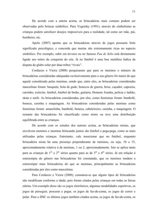 11
De acordo com a autora acima, as brincadeiras mais comuns podem ser
observadas pelo brincar simbólico. Para Vygotsky (1991), através do simbolismo as
crianças podem satisfazer desejos impossíveis para a realidade, tal como ser mãe, pai,
bombeiro, etc.
Apolo (2007) aponta que as brincadeiras através de jogos possuem forte
significado psicológico, e concorda que muitas são extremamente ricas no aspecto
simbólico. Por exemplo, subir em árvores ou no famoso Pau de Sebo está diretamente
ligado aos mitos da conquista do céu. Já no futebol é uma boa metáfora lúdica da
disputa do globo solar por duas tribos “rivais”.
Cordazzo e Vieira (2008) pesquisaram que para os meninos o número de
brincadeiras consideradas adequadas exclusivamente para o seu gênero foi maior do que
aquele considerado pelas meninas, sendo que, entre eles, as brincadeiras consideradas
masculinas foram: basquete, bola de gude, bonecos de guerra, boxe, caçador, capoeira,
carrinho, exército, futebol, futebol de botão, guitarra, Homem Aranha, polícia e ladrão,
skate e surfe. As brincadeiras consideradas, por eles, como femininas foram: bambolê,
boneca, casinha e maquiagem. As brincadeiras consideradas pelas meninas como
femininas foram: amarelinha, bambolê, boneca, cabeleireiro, casinha, e maquiagem. O
restante das brincadeiras foi classificado como misto ou teve uma distribuição
equilibrada entre as crianças.
De acordo com os estudos dos autores acima, as brincadeiras mistas, que
envolvem meninos e meninas brincando juntos são futebol e pega-pega, como as mais
utilizadas pelas crianças. Entretanto, vale mencionar que no futebol, enquanto
brincadeira mista há uma presença preponderante de meninos, ou seja, 10 a 15,
aproximadamente relativa à de meninas, 1 ou 2, aproximadamente. Isto se aplica tanto
para as crianças de 1as e 2as séries quanto para as de 3as e 4as séries. Já em relação à
estereotipia do gênero nas brincadeiras foi constatado, que os meninos tendem a
estereotipar mais brincadeiras do que as meninas, principalmente as brincadeiras
consideradas por eles como masculinas.
Para Cordazzo e Vieira (2008), constatou-se que alguns tipos de brincadeiras
não modificam conforme a idade, pois foram citados pelas crianças em todas as faixas
etárias. Um exemplo disso são os jogos eletrônicos, algumas modalidades esportivas, os
jogos de perseguir, procurar e pegar, os jogos de faz-de-conta, os jogos de correr e
pular. Para o DSC os últimos jogos também citados acima, os jogos de faz-de-conta, os

 