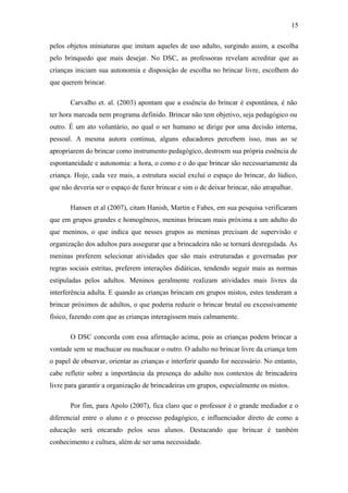 15
pelos objetos miniaturas que imitam aqueles de uso adulto, surgindo assim, a escolha
pelo brinquedo que mais desejar. No DSC, as professoras revelam acreditar que as
crianças iniciam sua autonomia e disposição de escolha no brincar livre, escolhem do
que querem brincar.
Carvalho et. al. (2003) apontam que a essência do brincar é espontânea, é não
ter hora marcada nem programa definido. Brincar não tem objetivo, seja pedagógico ou
outro. É um ato voluntário, no qual o ser humano se dirige por uma decisão interna,
pessoal. A mesma autora continua, alguns educadores percebem isso, mas ao se
apropriarem do brincar como instrumento pedagógico, destroem sua própria essência de
espontaneidade e autonomia: a hora, o como e o do que brincar são necessariamente da
criança. Hoje, cada vez mais, a estrutura social exclui o espaço do brincar, do lúdico,
que não deveria ser o espaço de fazer brincar e sim o de deixar brincar, não atrapalhar.
Hansen et al (2007), citam Hanish, Martin e Fabes, em sua pesquisa verificaram
que em grupos grandes e homogêneos, meninas brincam mais próxima a um adulto do
que meninos, o que indica que nesses grupos as meninas precisam de supervisão e
organização dos adultos para assegurar que a brincadeira não se tornará desregulada. As
meninas preferem selecionar atividades que são mais estruturadas e governadas por
regras sociais estritas, preferem interações didáticas, tendendo seguir mais as normas
estipuladas pelos adultos. Meninos geralmente realizam atividades mais livres da
interferência adulta. E quando as crianças brincam em grupos mistos, estes tenderam a
brincar próximos de adultos, o que poderia reduzir o brincar brutal ou excessivamente
físico, fazendo com que as crianças interagissem mais calmamente.
O DSC concorda com essa afirmação acima, pois as crianças podem brincar a
vontade sem se machucar ou machucar o outro. O adulto no brincar livre da criança tem
o papel de observar, orientar as crianças e interferir quando for necessário. No entanto,
cabe refletir sobre a importância da presença do adulto nos contextos de brincadeira
livre para garantir a organização de brincadeiras em grupos, especialmente os mistos.
Por fim, para Apolo (2007), fica claro que o professor é o grande mediador e o
diferencial entre o aluno e o processo pedagógico, e influenciador direto de como a
educação será encarado pelos seus alunos. Destacando que brincar é também
conhecimento e cultura, além de ser uma necessidade.

 