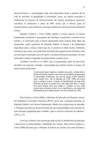 17
desenvolvimento e a aprendizagem estão inter-relacionados desde o primeiro dia de
vida do indivíduo. O aprendizado é considerado, assim, um aspecto necessário e
fundamental no processo de desenvolvimento das funções psicológicas superiores.
Acreditam as professoras a partir do DSC acima, que o brincar ajuda no
amadurecimento e para identificar se há algum problema no desenvolvimento infantil da
criança.
Segundo Cordazzo e Vieira (2008), quando a criança ingressa no Ensino
Fundamental, geralmente a preocupação dos familiares e professores concentra-se nos
estudos e as motivações para o brincar apresentadas pelas crianças desta idade são
desprezadas, sendo específicas da Educação Infantil. O brincar é de fundamental
importância para a criança, mesmo que ela se encontre em idade escolar. Entretanto,
constata-se que muitas vezes pode estar ocorrendo uma negação de sua relevância como
um meio para a construção social do sujeito e seu desenvolvimento, passando a ser mais
valorizado o estudo e a aquisição de conhecimentos escolares em si.
Acreditam Carvalho et al (2003), que na programação típica da pré-escola,
atividades são propostas, iniciadas e interrompidas por critérios externos à criança. Os
autores acima acrescentam:
A pré-escola típica importa o modelo da escola, voltada para o
desenvolvimento cognitivo por meio de atividades programadas
e estruturadas. Entretanto, em sua raiz grega, escola significa
lazer, tempo livre. Até as décadas de 1950, 1960, em nosso
meio a criança ia para a escola, já transformada em algo bem
diferente de lazer ou tempo livre, mas tinha fora dela, o tempo
livre para brincar com seus irmãos e vizinhos na rua, onde
ocorria uma interação social viva e significativa, um espaço de
elaboração de seu conhecimento e de suas relações (p.124).

Para Cordazzo e Vieira (2008), o Ministério da Educação e do Desporto, através
dos Parâmetros Curriculares Nacionais (PCNs), provê que a educação brasileira, na
Educação Infantil e nos Ensinos Fundamental e Médio, deve proporcionar ao educando
a “formação necessária ao desenvolvimento das suas potencialidades como elemento de
auto-realização, preparação para o trabalho e para o exercício consciente da cidadania”
(1997, p. 13).
Com isso, o brincar é um recurso que pode auxiliar os profissionais da educação
a desenvolver as potencialidades e habilidades das crianças. Desta forma, Cordazzo e
Vieira (2008) discutem que a utilização do brincar nas escolas é de suma relevância,

 