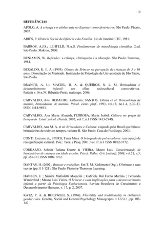 19
REFERÊNCIAS
APOLO, A. A criança e o adolescente no Esporte: como deveria ser. São Paulo: Phorte,
2007.
ARIÈS, P. História Social da Infância e da Família. Rio de Janeiro: LTC, 1981.
BARROS, A.J.S.; LEHFELD, N.A.S. Fundamentos de metodologia científica. 2.ed.
São Paulo: Makron, 2000.
BENJAMIN, W. Reflexões: a criança, o brinquedo e a educação. São Paulo: Summus,
1984.
BERALDO, K. E. A. (1993). Gênero de Brincar na percepção de crianças de 5 a 10
anos. Dissertação de Mestrado. Instituição de Psicologia da Universidade de São Paulo,
São Paulo.
BRANCO, A. U.; MACIEL, D. A. & QUEIROZ, N. L. M. Brincadeira e
desenvolvimento
infantil:
um
olhar
sociocultural
construtivista.
Paidéia v.16 n.34, Ribeirão Preto, maio/ago. 2006.
CARVALHO, Ana, BERALDO, Katharina, SANTOS, Fátima et al. Brincadeiras de
menino, brincadeiras de menina. Psicol. cienc. prof., 1993, vol.13, no.1-4, p.30-33.
ISSN 1414-9893.
CARVALHO, Ana Maria Almeida, PEDROSA, Maria Isabel. Cultura no grupo de
brinquedo. Estud. psicol. (Natal). 2002, vol.7, n.1 ISSN 1413-294X.
CARVALHO, Ana M. A. et al. Brincadeira e Cultura: viajando pelo Brasil que brinca:
brincadeiras de todos os tempos, volume II. São Paulo: Casa do Psicólogo, 2003.
CONTI, Luciane de, SPERB, Tania Mara. O brinquedo de pré-escolares: um espaço de
ressignificação cultural. Psic.: Teor. e Pesq. 2001, vol.17, n.1 ISSN 0102-3772.
CORDAZZO, Scheila Tatiana Duarte & VIEIRA, Mauro Luís. Caracterização de
brincadeiras de crianças em idade escolar. Psicol. Reflex. Crit. [online]. 2008, vol.21, n.3,
pp. 365-373. ISSN 0102-7972.

DANTAS, H. (2002). Brincar e trabalhar. Em T. M. Kishimoto (Org.), O brincar e suas
teorias (pp.111-121). São Paulo: Pioneira-Thomson Learning.
HANSEN, J. ; Samira Mafioletti Macarini ; Gabriela Dal Forno Martins ; Fernanda
Wanderlind ; Mauro Luis Vieira. O brincar e suas implicações para o desenvolvimento
infantil a partir da Psicologia Evolucionista. Revista Brasileira de Crescimento e
Desenvolvimento Humano, v. 17, p. 2, 2007.
KATZ, P. A. & BOLSWELL S. (1986). Flexibility and traditionality in children's
gender roles. Genetic, Social and General Psychology Monographs. v.112 n.1, pp. 103147.

 
