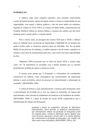 2
INTRODUÇÃO
A infância surge como categoria específica, num momento relativamente
recente da história humana. Apenas há alguns séculos a criança é compreendida em sua
singularidade, com espaço e objetos próprios, e não um mero adulto em miniatura.
Segundo os estudos de Áries (1981), as crianças da Idade Média, especificamente do
Ocidente Medieval, tinham os mesmos hábitos e costumes dos adultos, por não haver
distinção entre o mundo adulto e o mundo infantil.
Para o mesmo autor, na passagem dos séculos XVII para o XVIII, a infância
passa ser definida como um período de ingenuidade e fragilidade do ser humano que
poderá receber todos os incentivos possíveis para sua felicidade. Nos fins da Idade
Média, há um processo de mudança, os adultos marcam o ato de mimar e paparicar as
crianças, como meio de entretenimento para eles, o que ocorre com mais especificidade
na elite.
Benjamin (1984) acrescenta que no início do século XVII, a criança surge
como “ser” de importância na sociedade, com a família moderna que se constitui
paralelamente ao hábito de educar a criança na escola.
O mesmo autor aponta que “o brinquedo e a brincadeira são considerados
constitutivos da infância, como conseqüência das transformações da organização
familiar e social na história, através do processo de industrialização e urbanização da
sociedade”. (BENJAMIN, 1984).
A cultura do brincar e mais especificamente o interesse pelos brinquedos como
a materialização da atividade em si, teve sua origem na Alemanha, em lugares não
especializados, como oficinas de entalhadores de madeiras ou de fundidores de estanho.
(BENJAMIN, 1984). E a partir de meados do século XVIII compreende-se que a
transformação dos objetos nos brinquedos:
passaram a brotar no competitivo mercado de fabricantes
especializados. Nesse período, as indústrias manufatureiras,
que anteriormente tinham sua produção de brinquedos posta
em segundo plano, restritas à fabricação apenas daquilo cujo
ramo favorecia, passaram a dividir entre si as tarefas distintas
que culminariam na produção do brinquedo a ser vendido sob
altos custos como mercadoria. (BENJAMIN, 1984, p. 68).

 