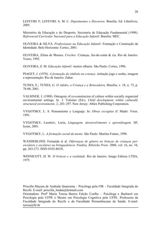 20
LEFEVRE F; LEFEVRE A. M. C. Depoimentos e Discursos. Brasília. Ed. Liberlivro,
2005.
Ministério da Educação e do Desporto, Secretaria de Educação Fundamental (1998).
Referencial Curricular Nacional para a Educação Infantil. Brasília: MEC.
OLIVEIRA & SILVA. Profissionais na Educação Infantil: Formação e Construção da
Identidade. Belo Horizonte: Cortez, 2001.
OLIVEIRA, Zilma de Moraes. Creches: Crianças, faz-de-conta & cia. Rio de Janeiro:
Vozes, 1992.
OLIVEIRA, Z. M. Educação infantil: muitos olhares. São Paulo: Cortez, 1996.
PIAGET, J. (1978). A formação do símbolo na criança: imitação jogo e sonho, imagem
e representação. Rio de Janeiro: Zahar.
TUNES, E.; TUNES, G. O Adulto, a Criança e a Brincadeira. Brasília, v. 18, n. 73, p.
78-88, 2001.
VALSINER, J. (1988). Ontogeny of co-construcion of culture within socially organized
environmental settings. In J. Valsiner (Ed.), Child development within culturally
structured environments, 2, 283–297. New Jersey: Ablex Publishing Corporation.
VYGOTSKY, L. S. Pensamiento y Lenguaje. In: Obras excogitas II. Madri: Visor,
1991.
VYGOTSKY, Leontiev, Luria. Linguagem, desenvolvimento e aprendizagem. SP,
Icone, 2001.
VYGOTSKY, L. A formação social da mente. São Paulo: Martins Fontes, 1998.
WANDERLIND, Fernanda et al. Diferenças de gênero no brincar de crianças préescolares e escolares na brinquedoteca. Paidéia, Ribeirão Preto. 2006, vol. 16, no. 34,
pp. 263-273. ISSN 0103-863X.
WINNICOTT, D. W. O brincar e a realidade. Rio de Janeiro: Imago Editora LTDA,
1975.

Priscilla Mayara de Andrade Quaresma – Psicóloga pela FIR – Faculdade Integrada do
Recife. E-mail: priscilla_lindaa@hotmail.com
Orientadora: Profª Maria Teresa Barros Falcão Coelho – Psicóloga e Bacharel em
Psicologia pela UFPE e Mestre em Psicologia Cognitiva pela UFPE. Professora da
Faculdade Integrada do Recife e da Faculdade Pernambucana de Saúde. E-mail:
teresa@fir.br

 
