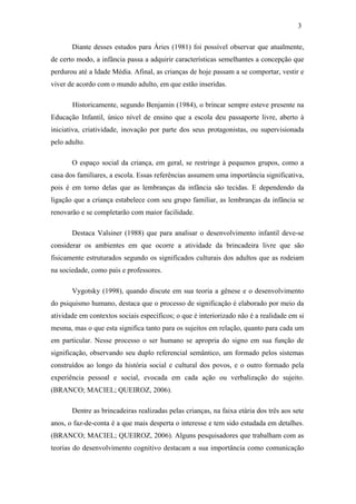 3
Diante desses estudos para Áries (1981) foi possível observar que atualmente,
de certo modo, a infância passa a adquirir características semelhantes a concepção que
perdurou até a Idade Média. Afinal, as crianças de hoje passam a se comportar, vestir e
viver de acordo com o mundo adulto, em que estão inseridas.
Historicamente, segundo Benjamin (1984), o brincar sempre esteve presente na
Educação Infantil, único nível de ensino que a escola deu passaporte livre, aberto à
iniciativa, criatividade, inovação por parte dos seus protagonistas, ou supervisionada
pelo adulto.
O espaço social da criança, em geral, se restringe à pequenos grupos, como a
casa dos familiares, a escola. Essas referências assumem uma importância significativa,
pois é em torno delas que as lembranças da infância são tecidas. E dependendo da
ligação que a criança estabelece com seu grupo familiar, as lembranças da infância se
renovarão e se completarão com maior facilidade.
Destaca Valsiner (1988) que para analisar o desenvolvimento infantil deve-se
considerar os ambientes em que ocorre a atividade da brincadeira livre que são
fisicamente estruturados segundo os significados culturais dos adultos que as rodeiam
na sociedade, como pais e professores.
Vygotsky (1998), quando discute em sua teoria a gênese e o desenvolvimento
do psiquismo humano, destaca que o processo de significação é elaborado por meio da
atividade em contextos sociais específicos; o que é interiorizado não é a realidade em si
mesma, mas o que esta significa tanto para os sujeitos em relação, quanto para cada um
em particular. Nesse processo o ser humano se apropria do signo em sua função de
significação, observando seu duplo referencial semântico, um formado pelos sistemas
construídos ao longo da história social e cultural dos povos, e o outro formado pela
experiência pessoal e social, evocada em cada ação ou verbalização do sujeito.
(BRANCO; MACIEL; QUEIROZ, 2006).
Dentre as brincadeiras realizadas pelas crianças, na faixa etária dos três aos sete
anos, o faz-de-conta é a que mais desperta o interesse e tem sido estudada em detalhes.
(BRANCO; MACIEL; QUEIROZ, 2006). Alguns pesquisadores que trabalham com as
teorias do desenvolvimento cognitivo destacam a sua importância como comunicação

 