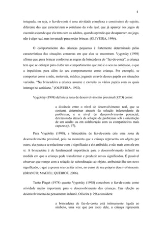 4
integrada, ou seja, o faz-de-conta é uma atividade complexa e constituinte do sujeito,
diferente das que caracterizam o cotidiano da vida real, que já aparece nos jogos de
esconde-esconde que ela tem com os adultos, quando aprende que desaparecer, no jogo,
não é algo real, mas inventado para poder brincar. (OLIVEIRA, 1996).
O comportamento das crianças pequenas é fortemente determinado pelas
características das situações concretas em que elas se encontram. Vygotsky (1998)
afirma que, para brincar conforme as regras da brincadeira do “faz-de-conta”, a criança
tem que se esforçar para exibir um comportamento que não é o seu no cotidiano, o que
a impulsiona para além de seu comportamento como criança. Por exemplo, se
comportar como a mãe, motorista, médico, jogando através desses papéis em situações
variadas. “Na brincadeira a criança assume e exercita os vários papéis com os quais
interage no cotidiano.” (OLIVEIRA, 1992).
Vygotsky (1998) definiu a zona de desenvolvimento proximal (ZPD) como:
a distância entre o nível de desenvolvimento real, que se
costuma determinar através da solução independente de
problemas, e o nível de desenvolvimento potencial,
determinado através da solução de problemas sob a orientação
de um adulto ou em colaboração com os companheiros mais
capazes (p. 97).
Para Vygotsky (1998), a brincadeira de faz-de-conta cria uma zona de
desenvolvimento proximal, pois no momento que a criança representa um objeto por
outro, ela passa a se relacionar com o significado a ele atribuído, e não mais com ele em
si. A brincadeira é de fundamental importância para o desenvolvimento infantil na
medida em que a criança pode transformar e produzir novos significados. É possível
observar que rompe com a relação de subordinação ao objeto, atribuindo-lhe um novo
significado, o que expressa seu caráter ativo, no curso de seu próprio desenvolvimento.
(BRANCO; MACIEL; QUEIROZ, 2006).
Tanto Piaget (1978) quanto Vygotsky (1998) concebem o faz-de-conta como
atividade muito importante para o desenvolvimento das crianças. Em relação ao
desenvolvimento do pensamento infantil, Oliveira (1996) considera:
a brincadeira de faz-de-conta está intimamente ligada ao
símbolo, uma vez que por meio dele, a criança representa

 