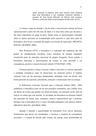 5
ações, pessoas ou objetos, pois estes trazem como temática
para essa brincadeira o seu cotidiano (contexto familiar e
escolar) de uma forma diferente de brincar com assuntos
fictícios, contos de fadas ou personagens de televisão (p.76).

A criança é capaz de entender o faz-de-conta e usar processos mentais de forma
representacional a partir dos três anos de idade. E é nessa faixa etária que ela passa a
dar maior importância ao grupo de pares. Sendo assim, as transformações realizadas
sobre os objetos precisam ser acompanhadas pelos parceiros e, para fazer parte da
brincadeira, deve haver a aceitação dos papéis e/ou formas de negociação. (BRANCO;
MACIEL; QUEIROZ, 2006).
Para Winnicott (1975), a brincadeira é a realização das tendências que não
podem ser imediatamente satisfeitas. Esses elementos da situação imaginária
constituirão parte da atmosfera emocional do próprio brinquedo. Nesse sentido, a
brincadeira representa o funcionamento da criança na zona proximal e em
conseqüência, promove o desenvolvimento infantil. (VYGOTSKY, 1998).
O brincar permite à criança vivenciar o lúdico e descobrir a si mesma, apreender
a realidade, tornando-se capaz de desenvolver seu potencial criativo. É também
colocado como um dos princípios fundamentais, defendido como um direito, uma
forma particular de expressão, pensamento, interação e comunicação entre as crianças.
O Referencial Curricular Nacional para a Educação Infantil (MEC, 1998)
estabeleceu a brincadeira como um de seus princípios norteadores, que a define como
um direito da criança que garante seu desenvolvimento, sua interação social, além de
situá-la na cultura que está inserida. As atividades de brincadeira na educação infantil
são praticadas há muitos anos, entretanto, torna-se imprescindível que o professor
distinga o que é brincadeira livre e o que é atividade pedagógica com aspectos lúdicos.
(BRANCO; MACIEL; QUEIROZ, 2006).
Quando é mantida a especificidade da brincadeira livre, têm-se elementos
fundamentais que devem ser considerados: a incerteza, a ausência de conseqüência
necessária e a tomada de decisão pela criança; ela emerge como possibilidade de

 