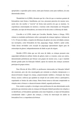 7
apropriados e esperados pelos outros, tanto para homens como para mulheres, de uma
determinada cultura.
Wanderlind et al (2006), discutem que há o fato de que os meninos gostam de
brincadeiras mais brutas e barulhentas, por isso, procuram parceiros do mesmo sexo,
assim eles vão receber o “convite” de forma mais positiva do que as meninas. As
experiências estereotipadas de meninos e meninas estão relacionadas aos brinquedos
utilizados, aos tipos de brincadeiras, aos temas do faz-de-conta e a diferença de idade.
Carvalho et al (1990, citado por Carvalho, Beraldo, Santos e Ortega, 1993)
relatam os resultados preliminares sobre a percepção de crianças inglesas e italianas de
5, 8 e 10 anos de idade, a respeito de diferenças de gênero em cinco atividades comuns
nas recreações, como brincadeira de luta, pega-pega, brigas, futebol e pular corda.
Todas dessas atividades com exceção de pega-pega apresentaram algum grau de
estereotipia de gênero, independentemente de idade ou país de origem.
Beraldo (1993) relata que aos três anos de idade, as crianças possuem uma
capacidade definida de atribuir rótulos de gênero, tanto a si mesmo, como aos outros,
demonstrando preferências por brincar com grupos do mesmo sexo, o que é mantido
durante grande parte da Educação Infantil, apesar da maioria das crianças aceitarem
participar de grupos mistos.
Para Oliveira & Silva (2001) os professores interessados na Educação Infantil
são essenciais, pois são eles encarregados por estimular as relações interpessoais e o
desenvolvimento integral da criança, proporcionando também a formação das bases
físicas, sociais e afetivas que ajudarão na criação de um caráter crítico e participativo,
respeitando os limites de cada criança. Desta forma torna-se relevante compreender as
relações entre o brincar e o desenvolvimento infantil, segundo professoras.
Este estudo se propõe a investigar como professoras de uma determinada escola
particular que ministram aulas às crianças de Educação Infantil percebem tais relações e
se identificam, as brincadeiras apontadas como mais freqüentes, os tipos de brincadeiras
considerando idade e gênero das crianças, a forma de intervenção do adulto na
brincadeira livre e a importância do brincar.

 