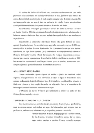9
Na coleta dos dados foi utilizada uma entrevista semi-estruturada com cada
professora individualmente em suas respectivas salas de aula, permitido pela direção da
escola. Foi solicitada a autorização de cada sujeito para gravação da entrevista, cuja fita
será desgravada após um ano da data da realização do estudo. Assim, as entrevistas
foram posteriormente transcritas para a realização da análise dos dados.
Foi utilizada a abordagem qualitativa de análise dos dados a partir do Discurso
do Sujeito Coletivo (DSC) e em seguida, foram focalizadas as possíveis relações entre o
brincar e o desenvolvimento da criança no período da segunda infância, de acordo com
as professoras.
Inicialmente as entrevistas individuais foram lidas para destacar as idéias
centrais de cada discurso. Em seguida foram recortadas expressões-chaves (E-Ch) que
correspondem a trechos de cada depoimento. As expressões-chaves que tem sentido
semelhante, ou seja, idéias centrais (ICs) semelhantes ou complementares formam o
Discurso do Sujeito Coletivo (DSC). Tal discurso foi redigido na primeira pessoa do
singular para marcar o pensamento de um Sujeito Coletivo de Discurso. Assim, o DSC
busca respeitar a natureza da matéria processante que é a opinião, promovendo uma
categorização não apenas matemática, mas também discursiva.

ANÁLISE DOS RESULTADOS
Foram delimitados quatro tópicos de análise a partir do conteúdo verbal
expresso pelas professoras em suas entrevistas, a saber: os tipos de brincadeiras mais
comuns na Educação Infantil, diferentes tipos de brincadeiras considerando o gênero e a
idade das crianças, a intervenção do adulto na brincadeira livre e a importância do
brincar para o desenvolvimento humano das crianças.
O Discurso do Sujeito Coletivo que fundamenta a análise de cada um dos
tópicos são apresentados a seguir.

TIPOS DE BRINCADEIRAS MAIS COMUNS
Esse tópico surgiu nas respostas das professoras no desenvolver do questionário,
onde as mesmas deram mais ênfase ao tema. As brincadeiras mais comuns para as
professoras, na hora do recreio das crianças, segundo o gênero e a idade são:
“Brincar de correr, de pular, de pega-pega que é o mais comum,
de faz-de-conta. Inventam brincadeiras como, dar as mãos,
todos juntos, meninos e meninas. E saem correndo o parque

 