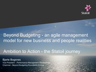 Beyond Budgeting - an agile management
model for new business and people realities
Ambition to Action - the Statoil journey
Bjarte Bogsnes
Vice President - Performance Management Development
Chairman - Beyond Budgeting Roundtable Europe
1
 
