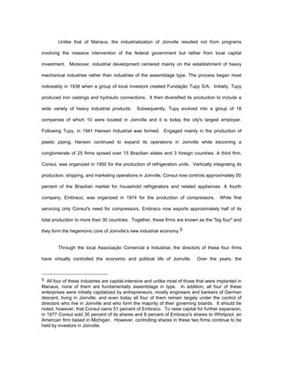 Unlike that of Manaus, the industrialization of Joinville resulted not from programs 
involving the massive intervention of the federal government but rather from local capital 
investment. Moreover, industrial development centered mainly on the establishment of heavy 
mechanical industries rather than industries of the assemblage type. The process began most 
noticeably in 1938 when a group of local investors created Fundação Tupy S/A. Initially, Tupy 
produced iron castings and hydraulic connections. It then diversified its production to include a 
wide variety of heavy industrial products. Subsequently, Tupy evolved into a group of 18 
companies of which 10 were located in Joinville and it is today the city's largest employer. 
Following Tupy, in 1941 Hansen Industrial was formed. Engaged mainly in the production of 
plastic piping, Hansen continued to expand its operations in Joinville while becoming a 
conglomerate of 25 firms spread over 15 Brazilian states and 3 foreign countries. A third firm, 
Consul, was organized in 1950 for the production of refrigeration units. Vertically integrating its 
production, shipping, and marketing operations in Joinville, Consul now controls approximately 50 
percent of the Brazilian market for household refrigerators and related appliances. A fourth 
company, Embraco, was organized in 1974 for the production of compressors. While first 
servicing only Consul's need for compressors, Embraco now exports approximately half of its 
total production to more than 30 countries. Together, these firms are known as the "big four" and 
they form the hegemonic core of Joinville's new industrial economy.5 
Through the local Associação Comercial e Industrial, the directors of these four firms 
have virtually controlled the economic and political life of Joinville. Over the years, the 
5 All four of these industries are capital-intensive and unlike most of those that were implanted in 
Manaus, none of them are fundamentally assemblage in type. In addition, all four of these 
enterprises were initially capitalized by entrepreneurs, mostly engineers and bankers of German 
descent, living in Joinville, and even today all four of them remain largely under the control of 
directors who live in Joinville and who form the majority of their governing boards. It should be 
noted, however, that Consul owns 51 percent of Embraco. To raise capital for further expansion, 
in 1977 Consul sold 30 percent of its shares and 8 percent of Embraco's shares to Whirlpool, an 
American firm based in Michigan. However, controlling shares in these two firms continue to be 
held by investors in Joinville. 
 