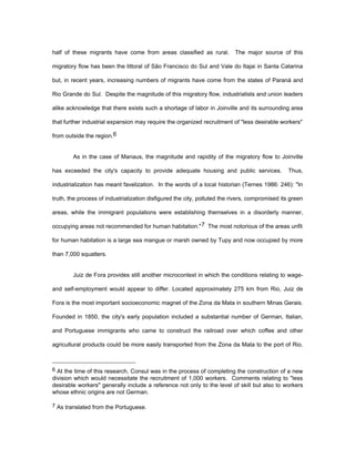 half of these migrants have come from areas classified as rural. The major source of this 
migratory flow has been the littoral of São Francisco do Sul and Vale do Itajai in Santa Catarina 
but, in recent years, increasing numbers of migrants have come from the states of Paraná and 
Rio Grande do Sul. Despite the magnitude of this migratory flow, industrialists and union leaders 
alike acknowledge that there exists such a shortage of labor in Joinville and its surrounding area 
that further industrial expansion may require the organized recruitment of "less desirable workers" 
from outside the region.6 
As in the case of Manaus, the magnitude and rapidity of the migratory flow to Joinville 
has exceeded the city's capacity to provide adequate housing and public services. Thus, 
industrialization has meant favelization. In the words of a local historian (Ternes 1986: 246): "In 
truth, the process of industrialization disfigured the city, polluted the rivers, compromised its green 
areas, while the immigrant populations were establishing themselves in a disorderly manner, 
occupying areas not recommended for human habitation."7 The most notorious of the areas unfit 
for human habitation is a large sea mangue or marsh owned by Tupy and now occupied by more 
than 7,000 squatters. 
Juiz de Fora provides still another microcontext in which the conditions relating to wage-and 
self-employment would appear to differ. Located approximately 275 km from Rio, Juiz de 
Fora is the most important socioeconomic magnet of the Zona da Mata in southern Minas Gerais. 
Founded in 1850, the city's early population included a substantial number of German, Italian, 
and Portuguese immigrants who came to construct the railroad over which coffee and other 
agricultural products could be more easily transported from the Zona da Mata to the port of Rio. 
6 At the time of this research, Consul was in the process of completing the construction of a new 
division which would necessitate the recruitment of 1,000 workers. Comments relating to "less 
desirable workers" generally include a reference not only to the level of skill but also to workers 
whose ethnic origins are not German. 
7 As translated from the Portuguese. 
 