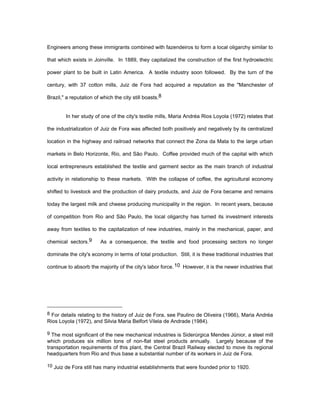 Engineers among these immigrants combined with fazendeiros to form a local oligarchy similar to 
that which exists in Joinville. In 1889, they capitalized the construction of the first hydroelectric 
power plant to be built in Latin America. A textile industry soon followed. By the turn of the 
century, with 37 cotton mills, Juiz de Fora had acquired a reputation as the "Manchester of 
Brazil," a reputation of which the city still boasts.8 
In her study of one of the city's textile mills, Maria Andréa Rios Loyola (1972) relates that 
the industrialization of Juiz de Fora was affected both positively and negatively by its centralized 
location in the highway and railroad networks that connect the Zona da Mata to the large urban 
markets in Belo Horizonte, Rio, and São Paulo. Coffee provided much of the capital with which 
local entrepreneurs established the textile and garment sector as the main branch of industrial 
activity in relationship to these markets. With the collapse of coffee, the agricultural economy 
shifted to livestock and the production of dairy products, and Juiz de Fora became and remains 
today the largest milk and cheese producing municipality in the region. In recent years, because 
of competition from Rio and São Paulo, the local oligarchy has turned its investment interests 
away from textiles to the capitalization of new industries, mainly in the mechanical, paper, and 
chemical sectors.9 As a consequence, the textile and food processing sectors no longer 
dominate the city's economy in terms of total production. Still, it is these traditional industries that 
continue to absorb the majority of the city's labor force.10 However, it is the newer industries that 
8 For details relating to the history of Juiz de Fora, see Paulino de Oliveira (1966), Maria Andréa 
Rios Loyola (1972), and Silvia Maria Belfort Vilela de Andrade (1984). 
9 The most significant of the new mechanical industries is Siderúrgica Mendes Júnior, a steel mill 
which produces six million tons of non-flat steel products annually. Largely because of the 
transportation requirements of this plant, the Central Brazil Railway elected to move its regional 
headquarters from Rio and thus base a substantial number of its workers in Juiz de Fora. 
10 Juiz de Fora still has many industrial establishments that were founded prior to 1920. 
 