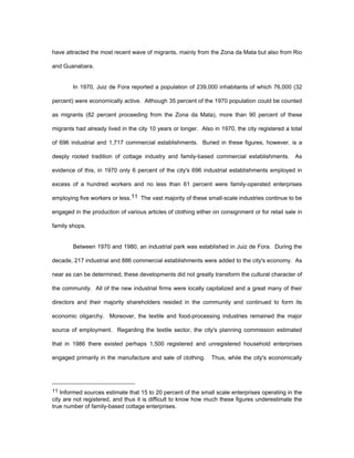 have attracted the most recent wave of migrants, mainly from the Zona da Mata but also from Rio 
and Guanabara. 
In 1970, Juiz de Fora reported a population of 239,000 inhabitants of which 76,000 (32 
percent) were economically active. Although 35 percent of the 1970 population could be counted 
as migrants (82 percent proceeding from the Zona da Mata), more than 90 percent of these 
migrants had already lived in the city 10 years or longer. Also in 1970, the city registered a total 
of 696 industrial and 1,717 commercial establishments. Buried in these figures, however, is a 
deeply rooted tradition of cottage industry and family-based commercial establishments. As 
evidence of this, in 1970 only 6 percent of the city's 696 industrial establishments employed in 
excess of a hundred workers and no less than 61 percent were family-operated enterprises 
employing five workers or less.11 The vast majority of these small-scale industries continue to be 
engaged in the production of various articles of clothing either on consignment or for retail sale in 
family shops. 
Between 1970 and 1980, an industrial park was established in Juiz de Fora. During the 
decade, 217 industrial and 886 commercial establishments were added to the city's economy. As 
near as can be determined, these developments did not greatly transform the cultural character of 
the community. All of the new industrial firms were locally capitalized and a great many of their 
directors and their majority shareholders resided in the community and continued to form its 
economic oligarchy. Moreover, the textile and food-processing industries remained the major 
source of employment. Regarding the textile sector, the city's planning commission estimated 
that in 1986 there existed perhaps 1,500 registered and unregistered household enterprises 
engaged primarily in the manufacture and sale of clothing. Thus, while the city's economically 
11 Informed sources estimate that 15 to 20 percent of the small scale enterprises operating in the 
city are not registered, and thus it is difficult to know how much these figures underestimate the 
true number of family-based cottage enterprises. 
 