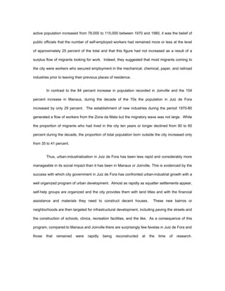 active population increased from 76,000 to 115,000 between 1970 and 1980, it was the belief of 
public officials that the number of self-employed workers had remained more or less at the level 
of approximately 25 percent of the total and that this figure had not increased as a result of a 
surplus flow of migrants looking for work. Indeed, they suggested that most migrants coming to 
the city were workers who secured employment in the mechanical, chemical, paper, and railroad 
industries prior to leaving their previous places of residence. 
In contrast to the 84 percent increase in population recorded in Joinville and the 104 
percent increase in Manaus, during the decade of the 70s the population in Juiz de Fora 
increased by only 29 percent. The establishment of new industries during the period 1970-80 
generated a flow of workers from the Zona da Mata but the migratory wave was not large. While 
the proportion of migrants who had lived in the city ten years or longer declined from 90 to 60 
percent during the decade, the proportion of total population born outside the city increased only 
from 35 to 41 percent. 
Thus, urban-industrialization in Juiz de Fora has been less rapid and considerably more 
manageable in its social impact than it has been in Manaus or Joinville. This is evidenced by the 
success with which city government in Juiz de Fora has confronted urban-industrial growth with a 
well organized program of urban development. Almost as rapidly as squatter settlements appear, 
self-help groups are organized and the city provides them with land titles and with the financial 
assistance and materials they need to construct decent houses. These new bairros or 
neighborhoods are then targeted for infrastructural development, including paving the streets and 
the construction of schools, clinics, recreation facilities, and the like. As a consequence of this 
program, compared to Manaus and Joinville there are surprisingly few favelas in Juiz de Fora and 
those that remained were rapidly being reconstructed at the time of research. 
 
