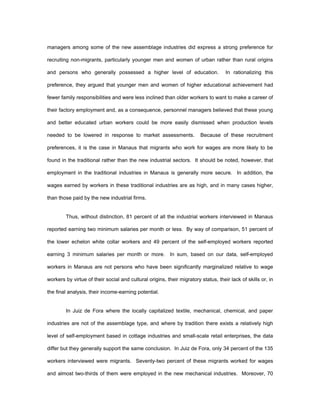 managers among some of the new assemblage industries did express a strong preference for 
recruiting non-migrants, particularly younger men and women of urban rather than rural origins 
and persons who generally possessed a higher level of education. In rationalizing this 
preference, they argued that younger men and women of higher educational achievement had 
fewer family responsibilities and were less inclined than older workers to want to make a career of 
their factory employment and, as a consequence, personnel managers believed that these young 
and better educated urban workers could be more easily dismissed when production levels 
needed to be lowered in response to market assessments. Because of these recruitment 
preferences, it is the case in Manaus that migrants who work for wages are more likely to be 
found in the traditional rather than the new industrial sectors. It should be noted, however, that 
employment in the traditional industries in Manaus is generally more secure. In addition, the 
wages earned by workers in these traditional industries are as high, and in many cases higher, 
than those paid by the new industrial firms. 
Thus, without distinction, 81 percent of all the industrial workers interviewed in Manaus 
reported earning two minimum salaries per month or less. By way of comparison, 51 percent of 
the lower echelon white collar workers and 49 percent of the self-employed workers reported 
earning 3 minimum salaries per month or more. In sum, based on our data, self-employed 
workers in Manaus are not persons who have been significantly marginalized relative to wage 
workers by virtue of their social and cultural origins, their migratory status, their lack of skills or, in 
the final analysis, their income-earning potential. 
In Juiz de Fora where the locally capitalized textile, mechanical, chemical, and paper 
industries are not of the assemblage type, and where by tradition there exists a relatively high 
level of self-employment based in cottage industries and small-scale retail enterprises, the data 
differ but they generally support the same conclusion. In Juiz de Fora, only 34 percent of the 135 
workers interviewed were migrants. Seventy-two percent of these migrants worked for wages 
and almost two-thirds of them were employed in the new mechanical industries. Moreover, 70 
 