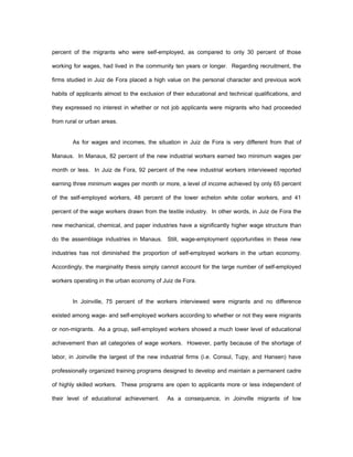 percent of the migrants who were self-employed, as compared to only 30 percent of those 
working for wages, had lived in the community ten years or longer. Regarding recruitment, the 
firms studied in Juiz de Fora placed a high value on the personal character and previous work 
habits of applicants almost to the exclusion of their educational and technical qualifications, and 
they expressed no interest in whether or not job applicants were migrants who had proceeded 
from rural or urban areas. 
As for wages and incomes, the situation in Juiz de Fora is very different from that of 
Manaus. In Manaus, 82 percent of the new industrial workers earned two minimum wages per 
month or less. In Juiz de Fora, 92 percent of the new industrial workers interviewed reported 
earning three minimum wages per month or more, a level of income achieved by only 65 percent 
of the self-employed workers, 48 percent of the lower echelon white collar workers, and 41 
percent of the wage workers drawn from the textile industry. In other words, in Juiz de Fora the 
new mechanical, chemical, and paper industries have a significantly higher wage structure than 
do the assemblage industries in Manaus. Still, wage-employment opportunities in these new 
industries has not diminished the proportion of self-employed workers in the urban economy. 
Accordingly, the marginality thesis simply cannot account for the large number of self-employed 
workers operating in the urban economy of Juiz de Fora. 
In Joinville, 75 percent of the workers interviewed were migrants and no difference 
existed among wage- and self-employed workers according to whether or not they were migrants 
or non-migrants. As a group, self-employed workers showed a much lower level of educational 
achievement than all categories of wage workers. However, partly because of the shortage of 
labor, in Joinville the largest of the new industrial firms (i.e. Consul, Tupy, and Hansen) have 
professionally organized training programs designed to develop and maintain a permanent cadre 
of highly skilled workers. These programs are open to applicants more or less independent of 
their level of educational achievement. As a consequence, in Joinville migrants of low 
 