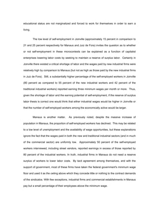 educational status are not marginalized and forced to work for themselves in order to earn a 
living. 
The low level of self-employment in Joinville (approximately 15 percent in comparison to 
21 and 25 percent respectively for Manaus and Juiz de Fora) invites the question as to whether 
or not self-employment in these microcontexts can be explained as a function of capitalist 
enterprises lowering labor costs by seeking to maintain a reserve of surplus labor. Certainly in 
Joinville there existed a critical shortage of labor and the wages paid by new industrial firms were 
relatively high by comparison to Manaus (but not as high as those paid by the new industrial firms 
in Juiz de Fora). Still, a substantially higher percentage of the self-employed workers in Joinville 
(80 percent as compared to 55 percent of the new industrial workers and 42 percent of the 
traditional industrial workers) reported earning three minimum wages per month or more. Thus, 
given the shortage of labor and the earning potential of self-employment, if the reserve of surplus 
labor thesis is correct one would think that either industrial wages would be higher in Joinville or 
that the number of self-employed workers among the economically active would be larger. 
Manaus is another matter. As previously noted, despite the massive increase of 
population in Manaus, the proportion of self-employed workers has declined. This may be related 
to a low level of unemployment and the availability of wage opportunities, but these explanations 
ignore the fact that the wages paid in both the new and traditional industrial sectors (and in much 
of the commercial sector) are uniformly low. Approximately 50 percent of the self-employed 
workers interviewed, including street vendors, reported earnings in excess of those reported by 
80 percent of the industrial workers. In truth, industrial firms in Manaus do not need a reserve 
surplus of workers to lower labor costs. By tacit agreement among themselves, and with the 
support of government, most of these firms have taken the federal government's minimum wage 
floor and used it as the ceiling above which they concede little or nothing to the contract demands 
of the sindicatos. With few exceptions, industrial firms and commercial establishments in Manaus 
pay but a small percentage of their employees above the minimum wage. 
 