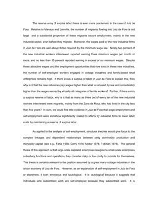 The reserve army of surplus labor thesis is even more problematic in the case of Juiz de 
Fora. Relative to Manaus and Joinville, the number of migrants flowing into Juiz de Fora is not 
large and a substantial proportion of these migrants secure employment, mainly in the new 
industrial sector, even before they migrate. Moreover, the wages paid by the new industrial firms 
in Juiz de Fora are well above those required by the minimum wage law. Ninety-two percent of 
the new industrial workers interviewed reported earning three minimum wages per month or 
more, and no less than 35 percent reported earning in excess of six minimum wages. Despite 
these attractive wages and the employment opportunities that now exist in these new industries, 
the number of self-employed workers engaged in cottage industries and family-based retail 
enterprises remains high. If there exists a surplus of labor in Juiz de Fora to explain this, then 
why is it that the new industries pay wages higher than what is required by law and considerably 
higher than the wages earned by virtually all categories of textile workers? Further, if there exists 
a surplus reserve of labor, why is it that as many as three out of every ten of the new industrial 
workers interviewed were migrants, mainly from the Zona da Mata, who had lived in the city less 
than five years? In sum, we could find little evidence in Juiz de Fora that wage-employment and 
self-employment were somehow significantly related to efforts by industrial firms to lower labor 
costs by maintaining a reserve of surplus labor. 
As applied to the analysis of self-employment, structural theories would give focus to the 
complex linkages and dependent relationships between petty commodity production and 
monopoly capital (see e.g., Faria 1976; Gerry 1978; Moser 1978; Tokman 1978). The general 
thesis of this approach is that large-scale capitalist enterprises relegate to small-scale enterprises 
subsidiary functions and operations they consider risky or too costly to provide for themselves. 
This thesis is certainly relevant to the position assumed by a great many cottage industries in the 
urban economy of Juiz de Fora. However, as an explanation of self-employment in Juiz de Fora 
or elsewhere, it both erroneous and tautological. It is tautological because it suggests that 
individuals who subcontract work are self-employed because they subcontract work. It is 
 
