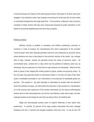 erroneous because the majority of the self-employed workers interviewed in all three cities were 
engaged in the production and/or sale of goods and services for which they did not have orders 
or contractual arrangements with large-scale firms. To the contrary, in Manaus it was a common 
complaint of street vendors that they were continuously harassed by public authorities on the 
behalf of commercial establishments with which they competed. 
Workers as Actors 
Whether monistic or dualistic in conception, and whether evolutionary, structural, or 
functional in mode of analysis, the macrotheories from which explanations of the so-called 
"informal sector" have been deduced generally treat firms and enterprises as economic actors 
whose decisions are more or less based on the economic calculus of the market. By a strange 
twist of logic, however, workers are generally denied the status of economic actors. As 
commoditized labor, workers form a class which has the potential of collective action but, as 
individuals, they are dealt with as if they did not make decisions for themselves. What all of this 
tends to ignore is that, despite their limited quotient of power, workers are economic actors. At 
the very least, they generally decide for themselves whether or not they will make of their labor 
power a marketable commodity or use it themselves in the production of marketable goods and 
services. The question is: By what rationality or rationalities do workers take this decision? 
Given the limitations of space, we shall confine the discussion of this question to a consideration 
of (1) the previous work experience of the workers interviewed; (2) the reasons self-employed 
workers give for their self-employment; and (3) the circumstances under which wage- and self-employed 
workers would change the work they are doing in favor of something else. 
Wage and self-employed workers seem to respond differently to their earlier work 
experiences. In Joinville, 57 percent of the wage workers interviewed had never changed 
employers and only 11 percent had changed employers more than once. In Juiz de Fora, 50 
 