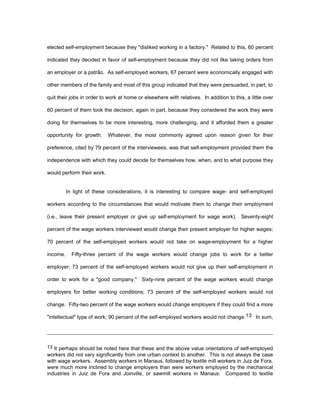 elected self-employment because they "disliked working in a factory." Related to this, 60 percent 
indicated they decided in favor of self-employment because they did not like taking orders from 
an employer or a patrão. As self-employed workers, 67 percent were economically engaged with 
other members of the family and most of this group indicated that they were persuaded, in part, to 
quit their jobs in order to work at home or elsewhere with relatives. In addition to this, a little over 
60 percent of them took the decision, again in part, because they considered the work they were 
doing for themselves to be more interesting, more challenging, and it afforded them a greater 
opportunity for growth. Whatever, the most commonly agreed upon reason given for their 
preference, cited by 79 percent of the interviewees, was that self-employment provided them the 
independence with which they could decide for themselves how, when, and to what purpose they 
would perform their work. 
In light of these considerations, it is interesting to compare wage- and self-employed 
workers according to the circumstances that would motivate them to change their employment 
(i.e., leave their present employer or give up self-employment for wage work). Seventy-eight 
percent of the wage workers interviewed would change their present employer for higher wages; 
70 percent of the self-employed workers would not take on wage-employment for a higher 
income. Fifty-three percent of the wage workers would change jobs to work for a better 
employer; 73 percent of the self-employed workers would not give up their self-employment in 
order to work for a "good company." Sixty-nine percent of the wage workers would change 
employers for better working conditions; 73 percent of the self-employed workers would not 
change. Fifty-two percent of the wage workers would change employers if they could find a more 
"intellectual" type of work; 90 percent of the self-employed workers would not change.13 In sum, 
13 It perhaps should be noted here that these and the above value orientations of self-employed 
workers did not vary significantly from one urban context to another. This is not always the case 
with wage workers. Assembly workers in Manaus, followed by textile mill workers in Juiz de Fora, 
were much more inclined to change employers than were workers employed by the mechanical 
industries in Juiz de Fora and Joinville, or sawmill workers in Manaus. Compared to textile 
 