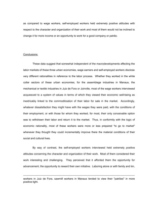 as compared to wage workers, self-employed workers held extremely positive attitudes with 
respect to the character and organization of their work and most of them would not be inclined to 
change it for more income or an opportunity to work for a good company or patrão. 
Conclusions: 
These data suggest that somewhat independent of the macrodevelopments affecting the 
labor markets of these three urban economies, wage earners and self-employed workers disclose 
very different rationalities in reference to the labor process. Whether they worked in the white 
collar sectors of these urban economies, for the assemblage industries in Manaus, the 
mechanical or textile industries in Juiz de Fora or Joinville, most of the wage workers interviewed 
acquiesced to a system of values in terms of which they viewed their economic well-being as 
inextricably linked to the commoditization of their labor for sale in the market. Accordingly, 
whatever dissatisfaction they might have with the wages they were paid, with the conditions of 
their employment, or with those for whom they worked, for most, their only conceivable option 
was to withdrawn their labor and return it to the market. Thus, in conformity with the logic of 
economic rationality, most of these workers were more or less prepared "to go to market" 
whenever they thought they could incrementally improve there the material conditions of their 
social and cultural lives. 
By way of contrast, the self-employed workers interviewed held extremely positive 
attitudes concerning the character and organization of their work. Most of them considered their 
work interesting and challenging. They perceived that it afforded them the opportunity for 
advancement, the opportunity to reward their own initiative. Laboring alone or with family and kin, 
workers in Juiz de Fora, sawmill workers in Manaus tended to view their "patrões" in more 
positive light. 
 