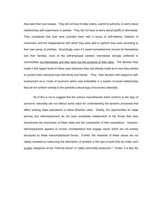 they were their own bosses. They did not have to take orders, submit to authority, or worry about 
relationships with supervisors or patrões. They did not have to worry about layoffs or dismissals. 
They considered that their work provided them with a sense of self-reliance, freedom of 
movement, and the independence with which they were able to perform their work according to 
their own sense of priorities. Accordingly, even if it meant somewhat less income for themselves 
and their families, most of the self-employed workers interviewed strongly preferred to 
commoditize not themselves and their labor but the products of their labor. The decision they 
made in this regard tends to follow upon decisions they had already made as to how they wanted 
to conduct their individual lives with family and friends. Thus, their decision with respect to self-employment 
as a mode of economic action was embedded in a system of social relationships 
that did not conform entirely to the symbolic-cultural logic of economic rationality. 
All of this is not to suggest that the various macrotheories which conform to the logic of 
economic rationality are not without some value for understanding the dynamic processes that 
affect working class populations in these Brazilian cities. Clearly, the opportunities for wage 
earning and self-employment do not exist completely independent of the forces that have 
transformed the economies of these cities and the composition of their populations. However, 
self-employment appears to involve considerations that engage values which are not entirely 
structured by these macroinstitutional forces. Further, the character of these values are not 
clearly revealed by subsuming the description of workers or the type of work they do under such 
a priori categories as the "informal sector" or "petty commodity production." Finally, it is also the 
 
