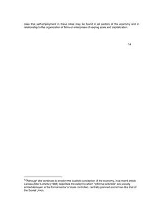 case that self-employment in these cities may be found in all sectors of the economy and in 
relationship to the organization of firms or enterprises of varying scale and capitalization. 
14 
14Although she continues to employ the dualistic conception of the economy, in a recent article 
Larissa Adler Lomnitz (1988) describes the extent to which "informal activities" are socially 
embedded even in the formal sector of state controlled, centrally planned economies like that of 
the Soviet Union. 
 