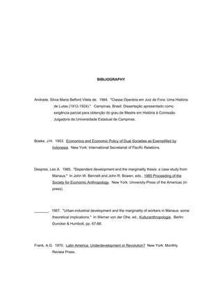 BIBLIOGRAPHY 
Andrade, Silvia Maria Belford Vilela de. 1984. "Classe Operária em Juiz de Fora: Uma História 
de Lutas (1912-1924)." Campinas, Brasil: Dissertação apresentado como 
exigência parcial para obtenção do grau de Mestre em História à Comissão 
Julgadora da Universidade Estadual de Campinas. 
Boeke, J.H. 1953. Economics and Economic Policy of Dual Societies as Exemplified by 
Indonesia. New York: International Secretariat of Pacific Relations. 
Despres, Leo A. 1985. "Dependent development and the marginality thesis: a case study from 
Manaus." In John W. Bennett and John R. Bowen, eds., 1985 Proceeding of the 
Society for Economic Anthropology. New York: University Press of the Americas (in 
press). 
_______. 1987. "Urban-industrial development and the marginality of workers in Manaus: some 
theoretical implications." In Werner von der Ohe, ed., Kulturanthropologie. Berlin: 
Duncker & Humbolt, pp. 67-88. 
Frank, A.G. 1970. Latin America: Underdevelopment or Revolution? New York: Monthly 
Review Press. 
 