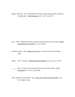 Nattrass, Nicoli Jean. 1987. "Street trading in Transkei–a struggle against poverty, persecution, 
and prosecution." World Development, Vol. 15, No. 7, pp. 861-75. 
Nun, J. 1969. "Superpoblación relativa, ejército industrial de reserva y masa marginal." Revista 
Latinoamericana de Sociología, Vol. 2, pp. 128-235. 
de Oliveira, Paulino. 1966. História de Juiz de Fora. Juiz de Fora, Brazil: Capa de Sergio 
Costa. 
Peattie, L. 1984. "Comment." Regional Development Dialogue, Vol. 5, No. 2, pp. 179-180. 
_______. 1987. "An idea in good currency and how it grew: the informal sector." World 
Development, Vol. 15, No. 7, pp. 851-860. 
Portes, Alejandro and John Walton. 1981. Labor, Class, and the International System. New 
York: Academic Press. 
 