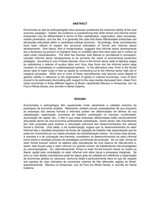 ABSTRACT 
Economists as well as anthropologists have seriously questioned the empirical validity of the dual 
economy paradigm. Indeed, the evidence is overwhelming that while formal and informal sector 
enterprises may be differentiated in terms of their capitalization, organization, labor processes, 
market penetration, and the like, it is generally the case that these differentiated enterprises are 
structurally articulated within a centralized political economy. Accordingly, three macrotheories 
have been offered to explain the structural articulation of formal and informal sector 
developments. One theory, that of modernization, suggests that informal sector developments 
are a temporary by-product of migratory flows of unskilled labor that have been set in motion by 
rapid urban industrialization. The other two theories, both Marxist or neo-Marxist in conception, 
consider informal sector developments to be primarily the result of economizing production 
strategies. According to one of these theories, firms in the formal sector seek to depress wages 
by maintaining a reserve of surplus labor and, thus, they force into the informal sector large 
numbers of unemployed or underemployed workers. In the alternative view, firms in the formal 
sector seek to lower costs or free up capital by contracting out to the informal sector high risk or 
marginal processes. While one or more of these macrotheories may assume some degree of 
general validity in reference to the organization of global or national economies, none of them 
proved to be particularly illuminating with respect to the case studies discussed here, drawn from 
urban economies in three different regions of Brazil—specifically Manaus in Amazonas, Juiz de 
Fora in Minas Gerais, and Joinville in Santa Catarina. 
RESUMO 
Economistas e antropólogos têm questionado muito seriamente a validade empírica do 
paradígma da economia dualista. Realmente, existem provas avassaladoras de que enquanto 
as empresas dos setores formais e informais podem ser diferenciadas em têrmos de sua 
capitalização, organização, processos de trabalho, penetração no mercado, lucratividade, 
acumulação de capital, etc., o fato é que estas empresas diferenciadas estão estruturalmente 
articuladas dentro de uma economia políticamente centralizada. Assim sendo, três macroteorias 
tem sido propostas para explicar a articulação estrutural dos desenvolvimentos dos setores 
formal e informal. Uma delas, a da modernização, sugere que os desenvolvimentos do setor 
informal são o resultado temporário de fluxos de migração de trabalho não especializado que foi 
posto em movimento por um rápido processo de industrialização urbana. As outras duas teorias, 
a marxista e a de concepção neo-marxista, consideram os desenvolvimentos do setor informal 
como sendo o resultado primário de estratégias econômicas de produção. De um lado, firmas do 
setor formal buscam reduzir os salários pela manutenção de uma reserva de mão-de-obra e, 
assim, elas forçam para o setor informal um grande número de trabalhadores não-empregados 
ou sub-empregados. Ou, alternativamente, firmas no setor formal buscam baixar os custos ou 
liberar capital pela contratação no setor informal com altos riscos e processos marginais. Se 
uma ou mais destas macroteorias pode ter algum gráu de validade em referência a organização 
de economias globais ou nacionais, nenhuma delas é particularmente clara no que diz respeito 
aos estudos de caso derivados de economias urbanas de três diferentes regiões do Brasil, 
especificamente: Manaus no Amazonas; Juiz de Fora em Minas Gerais; e Joinville em Santa 
Catarina. 
 
