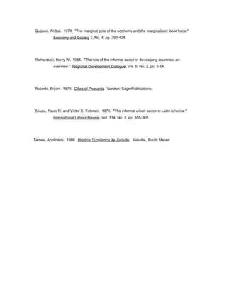 Quijano, Aníbal. 1974. "The marginal pole of the economy and the marginalized labor force." 
Economy and Society 3, No. 4, pp. 393-428. 
Richardson, Harry W. 1984. "The role of the informal sector in developing countries: an 
overview." Regional Development Dialogue, Vol. 5, No. 2, pp. 3-54. 
Roberts, Bryan. 1978. Cities of Peasants. London: Sage Publications. 
Souza, Paulo R. and Víctor E. Tokman. 1976. "The informal urban sector in Latin America." 
International Labour Review, Vol. 114, No. 3, pp. 355-365. 
Ternes, Apolinário. 1986. História Econômica de Joinville. Joinville, Brazil: Meyer. 
