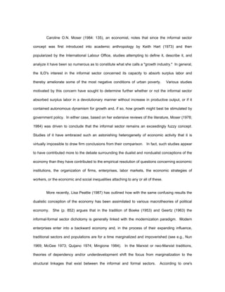 Caroline O.N. Moser (1984: 135), an economist, notes that since the informal sector 
concept was first introduced into academic anthropology by Keith Hart (1973) and then 
popularized by the International Labour Office, studies attempting to define it, describe it, and 
analyze it have been so numerous as to constitute what she calls a "growth industry." In general, 
the ILO's interest in the informal sector concerned its capacity to absorb surplus labor and 
thereby ameliorate some of the most negative conditions of urban poverty. Various studies 
motivated by this concern have sought to determine further whether or not the informal sector 
absorbed surplus labor in a devolutionary manner without increase in productive output, or if it 
contained autonomous dynamism for growth and, if so, how growth might best be stimulated by 
government policy. In either case, based on her extensive reviews of the literature, Moser (1978; 
1984) was driven to conclude that the informal sector remains an exceedingly fuzzy concept. 
Studies of it have embraced such an astonishing heterogeneity of economic activity that it is 
virtually impossible to draw firm conclusions from their comparison. In fact, such studies appear 
to have contributed more to the debate surrounding the dualist and nondualist conceptions of the 
economy than they have contributed to the empirical resolution of questions concerning economic 
institutions, the organization of firms, enterprises, labor markets, the economic strategies of 
workers, or the economic and social inequalities attaching to any or all of these. 
More recently, Lisa Peattie (1987) has outlined how with the same confusing results the 
dualistic conception of the economy has been assimilated to various macrotheories of political 
economy. She (p. 852) argues that in the tradition of Boeke (1953) and Geertz (1963) the 
informal-formal sector dichotomy is generally linked with the modernization paradigm. Modern 
enterprises enter into a backward economy and, in the process of their expanding influence, 
traditional sectors and populations are for a time marginalized and impoverished (see e.g., Nun 
1969; McGee 1973; Quijano 1974; Mingione 1984). In the Marxist or neo-Marxist traditions, 
theories of dependency and/or underdevelopment shift the focus from marginalization to the 
structural linkages that exist between the informal and formal sectors. According to one's 
 