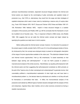 particular macrotheoretical orientation, dependent structural linkages between the informal and 
formal sectors are shaped by the commingling of petty commodity and capitalist modes of 
production (e.g., Hart 1973) or, alternatively, they result from the wage and labor strategies of 
capitalist enterprises which seek to lower costs by maintaining a reserve army of surplus labor 
(e.g., Frank 1970; Roberts 1978: 159-77; Souza and Tokman 1976; Portes and Walton 1981: 67- 
106; Richardson 1984; Nattrass 1987). Implicit in these structural linkages is a dualistic 
conception of the economy and Peattie (1987, pp. 857-8) concludes that this framework is much 
too muddled to be of heuristic value. Thus, in response to Moser's (1984) review, she (Peattie 
1984: 180) suggests that we set aside the informal sector concept and begin instead by 
specifying the questions we really have in mind to explore. 
Before setting aside the informal sector concept, however, it is instructive for purposes of 
the present paper to briefly consider Hart's (1973) use of it in his anthropological studies of Accra. 
As introduced by Hart, the concept was employed simply to present an ethnographic description 
of the range of income opportunities available to the urban poor. "The distinction between formal 
and informal income opportunities," Hart (p. 68) emphasized, "is based essentially on that 
between wage earning and self-employment." It was not Hart's purpose to present a 
macrostructural analysis of the whole economy. Nevertheless, by equating self-employment with 
the informal sector and then suggesting that self-employment constituted an effort primarily on 
the part of the "reserve army of urban unemployed and underemployed" to generate income, Hart 
unavoidably proffered a macrotheoretical explanation of what might very well have been a 
microtheoretical problem: i.e., the decision taken by individuals as to whether or not they will work 
for themselves or commoditize their labor. In effect, the microcontextual analysis of the 
productive work elected by different types of workers became entangled with the analysis of firms 
and enterprises, migratory flows, labor markets, and an urban economy conceived as having a 
dualistic macrostructure. 
 