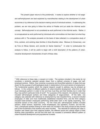 The present paper returns to this problematic. It seeks to explore whether or not wage-and 
self-employment are best explained by macrotheories relating to the development of urban 
economies or by reference to the decision-making calculi of individual workers. In addressing this 
problem, we are now going to follow the advice of Peattie and put aside the informal sector 
concept. Self-employment is not considered as work performed in the informal sector. Rather, it 
is conceptualized as work performed by individuals who commoditize not their labor but what they 
produce with it. The analysis proceeds on the basis of data collected in a comparative study of 
firms, workers, and working class families in three Brazilian cities: Manaus (in Amazonas), Juiz 
de Fora (in Minas Gerais), and Joinville (in Santa Catarina).1 In order to contextualize the 
analysis to follow, it will be useful to begin with a brief description of the patterns of urban-industrial 
development characteristic of each of these cities. 
1 With reference to these data, a caveat is in order. The workers included in the study do not 
constitute a randomly selected sample drawn from a defined universe of wage- and self-employed 
workers. Rather, they comprise a purposive and diversified selection of cases that was 
drawn for the purpose of anthropological study in relationship to firms and sectors of employment. 
The fundamental question which the original research sought to address may be phrased as 
follows: In the context of different patterns of urban-industrial development, what kind of work 
must individuals perform in order to live and how must they and their families live in order that 
they may perform particular kinds of work? For purposes of the research, the selection of cases 
included self-employed workers and three categories of wage-workers. Of the latter, one 
category was selected with reference to employment by new industrial firms; a second included 
employees of older and more traditionally established industrial firms; and the third category 
included lower-echelon employees performing white-collar work in the rapidly expanding, non-industrial 
sectors of the urban economy. For the most part, self-employed workers included 
artisans, street vendors, repairmen, small shopkeepers, taxi operators, truckers, and the like. 
Thus, unemployed workers looking for work were not included in the study except as they formed 
part of the households of the workers who were included. The rationale for selecting the cities in 
question was based upon their regional location, the different social and cultural origins of their 
working class populations, and the fact that each city revealed a somewhat different pattern of 
urban-industrial development and populational increase. 
 