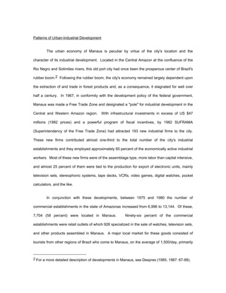 Patterns of Urban-Industrial Development 
The urban economy of Manaus is peculiar by virtue of the city's location and the 
character of its industrial development. Located in the Central Amazon at the confluence of the 
Rio Negro and Solimões rivers, this old port city had once been the prosperous center of Brazil's 
rubber boom.2 Following the rubber boom, the city's economy remained largely dependent upon 
the extraction of and trade in forest products and, as a consequence, it stagnated for well over 
half a century. In 1967, in conformity with the development policy of the federal government, 
Manaus was made a Free Trade Zone and designated a "pole" for industrial development in the 
Central and Western Amazon region. With infrastructural investments in excess of US $47 
millions (1982 prices) and a powerful program of fiscal incentives, by 1982 SUFRAMA 
(Superintendency of the Free Trade Zone) had attracted 193 new industrial firms to the city. 
These new firms contributed almost one-third to the total number of the city's industrial 
establishments and they employed approximately 60 percent of the economically active industrial 
workers. Most of these new firms were of the assemblage type, more labor than capital intensive, 
and almost 25 percent of them were tied to the production for export of electronic units, mainly 
television sets, stereophonic systems, tape decks, VCRs, video games, digital watches, pocket 
calculators, and the like. 
In conjunction with these developments, between 1975 and 1980 the number of 
commercial establishments in the state of Amazonas increased from 6,996 to 13,144. Of these, 
7,704 (58 percent) were located in Manaus. Ninety-six percent of the commercial 
establishments were retail outlets of which 926 specialized in the sale of watches, television sets, 
and other products assembled in Manaus. A major local market for these goods consisted of 
tourists from other regions of Brazil who come to Manaus, on the average of 1,500/day, primarily 
2 For a more detailed description of developments in Manaus, see Despres (1985; 1987: 67-88). 
 