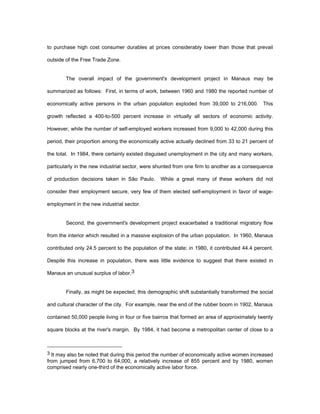 to purchase high cost consumer durables at prices considerably lower than those that prevail 
outside of the Free Trade Zone. 
The overall impact of the government's development project in Manaus may be 
summarized as follows: First, in terms of work, between 1960 and 1980 the reported number of 
economically active persons in the urban population exploded from 39,000 to 216,000. This 
growth reflected a 400-to-500 percent increase in virtually all sectors of economic activity. 
However, while the number of self-employed workers increased from 9,000 to 42,000 during this 
period, their proportion among the economically active actually declined from 33 to 21 percent of 
the total. In 1984, there certainly existed disguised unemployment in the city and many workers, 
particularly in the new industrial sector, were shunted from one firm to another as a consequence 
of production decisions taken in São Paulo. While a great many of these workers did not 
consider their employment secure, very few of them elected self-employment in favor of wage-employment 
in the new industrial sector. 
Second, the government's development project exacerbated a traditional migratory flow 
from the interior which resulted in a massive explosion of the urban population. In 1960, Manaus 
contributed only 24.5 percent to the population of the state; in 1980, it contributed 44.4 percent. 
Despite this increase in population, there was little evidence to suggest that there existed in 
Manaus an unusual surplus of labor.3 
Finally, as might be expected, this demographic shift substantially transformed the social 
and cultural character of the city. For example, near the end of the rubber boom in 1902, Manaus 
contained 50,000 people living in four or five bairros that formed an area of approximately twenty 
square blocks at the river's margin. By 1984, it had become a metropolitan center of close to a 
3 It may also be noted that during this period the number of economically active women increased 
from jumped from 6,700 to 64,000, a relatively increase of 855 percent and by 1980, women 
comprised nearly one-third of the economically active labor force. 
 