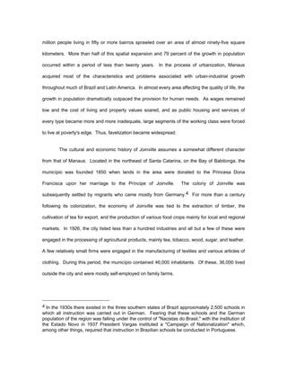 million people living in fifty or more bairros sprawled over an area of almost ninety-five square 
kilometers. More than half of this spatial expansion and 79 percent of the growth in population 
occurred within a period of less than twenty years. In the process of urbanization, Manaus 
acquired most of the characteristics and problems associated with urban-industrial growth 
throughout much of Brazil and Latin America. In almost every area affecting the quality of life, the 
growth in population dramatically outpaced the provision for human needs. As wages remained 
low and the cost of living and property values soared, and as public housing and services of 
every type became more and more inadequate, large segments of the working class were forced 
to live at poverty's edge. Thus, favelization became widespread. 
The cultural and economic history of Joinville assumes a somewhat different character 
from that of Manaus. Located in the northeast of Santa Catarina, on the Bay of Babitonga, the 
município was founded 1850 when lands in the area were donated to the Princesa Dona 
Francisca upon her marriage to the Príncipe of Joinville. The colony of Joinville was 
subsequently settled by migrants who came mostly from Germany.4 For more than a century 
following its colonization, the economy of Joinville was tied to the extraction of timber, the 
cultivation of tea for export, and the production of various food crops mainly for local and regional 
markets. In 1926, the city listed less than a hundred industries and all but a few of these were 
engaged in the processing of agricultural products, mainly tea, tobacco, wood, sugar, and leather. 
A few relatively small firms were engaged in the manufacturing of textiles and various articles of 
clothing. During this period, the município contained 46,000 inhabitants. Of these, 36,000 lived 
outside the city and were mostly self-employed on family farms. 
4 In the 1930s there existed in the three southern states of Brazil approximately 2,500 schools in 
which all instruction was carried out in German. Fearing that these schools and the German 
population of the region was falling under the control of "Nacistas do Brasil," with the institution of 
the Estado Novo in 1937 President Vargas instituted a "Campaign of Nationalization" which, 
among other things, required that instruction in Brazilian schools be conducted in Portuguese. 
 