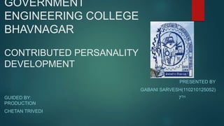 GOVERNMENT 
ENGINEERING COLLEGE 
BHAVNAGAR 
CONTRIBUTED PERSANALITY 
DEVELOPMENT 
PRESENTED BY 
GABANI SARVESH(110210125052) 
GUIDED BY: 7TH 
PRODUCTION 
CHETAN TRIVEDI 
 