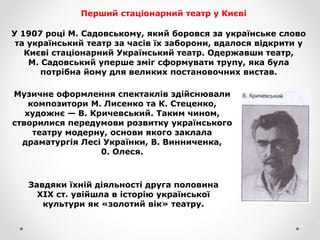 Перший стаціонарний театр у Києві
У 1907 році М. Садовському, який боровся за українське слово
та український театр за часів їх заборони, вдалося відкрити у
Києві стаціонарний Український театр. Одержавши театр,
М. Садовський уперше зміг сформувати трупу, яка була
потрібна йому для великих постановочних вистав.
Музичне оформлення спектаклів здійснювали
композитори М. Лисенко та К. Стеценко,
художнє — В. Кричевський. Таким чином,
створилися передумови розвитку українського
театру модерну, основи якого заклала
драматургія Лесі Українки, В. Винниченка,
0. Олеся.
Завдяки їхній діяльності друга половина
XIX ст. увійшла в історію української
культури як «золотий вік» театру.
 