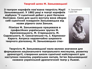 Творчий шлях М. Заньковецької
З театром корифеїв пов'язана творчість Марії
Заньковецької. У 1882 році в театрі корифеїв
відбувся "її сценічний дебют у ролі Наталки
Полтавки. Саме для цього виступу вона обирає
собі сценічний псевдонім Заньковецька від
назви рідного села Заньки.
Пізніше М. Заньковецька працювала в
професійних українських трупах М.
Кропивницького, М. Старицького, М.
Садовського, П. Саксагапсько-го, І. Карпенка-
Карого. Актриса надзвичайно широкого
творчого діапазону, М. Заньковецька ство-
Творчість М. Заньковецької мала велике значення для
формування національного театрального мистецтва, розвитку
драматургії, створення школи сценічної майстерності для
наступних поколінь українських митців. Ім'ям Заньковецької
названо український драматичний театр у Львові.
 