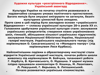 Художня культура «розстріляного Відродження».
Український авангард
Культура України на початку століття розвивалася в
надзвичайно складних умовах політичного протистояння.
Багато митців були змушені емігрувати чи загинули, безліч
культурних цінностей було знищено.
Проте саме в цей період було закладено основи «українського
Відродження» — сплеску української культури 20-х років XX ст.
Головними здобутками української культури стали: заснування
українських університетів; створення нових україномовних
шкіл, гімназій, збільшення кількості українських підручників;
заснування Національної бібліотеки України, Національної
галереї мистецтв. Українського національного театру (під
керівництвом О. Саксаганського) та «Молодого театру» (під
керівництвом Леся Курбаса).
Найпомітнішими подіями в образотворчому мистецтві стали
відкриття Української академії мистецтв, початок роботи школи
живопису під керівництвом М. Бойчука, талановиті роботи
Г. Нарбута, В. Кричевського, О. Мурашка. У царині музики
плідно працювали композитори О. Кошиць, М. Леонтович,
Л. Ревуцький, Г. Верьовка, Б. Лятошинський.
Почало розвиватися українське кіномистецтво.
 