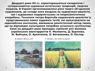 Двадцяті роки XX ст. характеризуються складністю і
суперечливістю художньо-естетичних тенденцій, творчих
пошуків, В Україні організовувалися різні творчі об'єднання
художників, до складу яких входили як художники-реалісти,
так і художники модерністських та імпресіоністичних
уподобань. Точилася гостра боротьба художників-реалістів із
представниками нових художніх течій, які орієнтувалися на
європейське мистецтво, вважаючи реалістичний метод таким,
що не відповідає культурним потребам сучасного суспільства.
Саме на двадцяті роки припадає стрімкий зліт великих
українських авангардистів К. Малевича, Д. Бурлнжа,
М. Бойчука, О. Архипенка, О. Богомазова, О. Екстер.
 