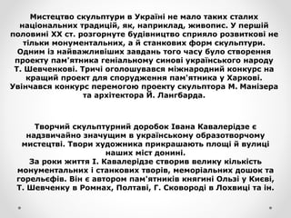 Мистецтво скульптури в Україні не мало таких сталих
національних традицій, як, наприклад, живопис. У першій
половині XX ст. розгорнуте будівництво сприяло розвиткові не
тільки монументальних, а й станкових форм скульптури.
Одним із найважливіших завдань того часу було створення
проекту пам'ятника геніальному синові українського народу
Т. Шевченкові. Тричі оголошувався міжнародний конкурс на
кращий проект для спорудження пам'ятника у Харкові.
Увінчався конкурс перемогою проекту скульптора М. Манізера
та архітектора Й. Лангбарда.
Творчий скульптурний доробок Івана Кавалерідзе є
надзвичайно значущим в українському образотворчому
мистецтві. Твори художника прикрашають площі й вулиці
наших міст донині.
За роки життя І. Кавалерідзе створив велику кількість
монументальних і станкових творів, меморіальних дошок та
горельєфів. Він є автором пам'ятників княгині Ользі у Києві,
Т. Шевченку в Ромнах, Полтаві, Г. Сковороді в Лохвиці та ін.
 