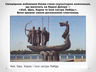 Своєрідною емблемою Києва стала скульптурна композиція,
що височить на березі Дніпра —
«Кий, Щек, Хорив та їхня сестра Либідь».
Вона вражає своєю досконалою пластикою.
 