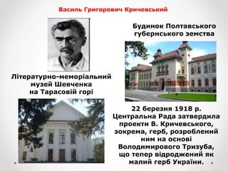 22 березня 1918 р.
Центральна Рада затвердила
проекти В. Кричевського,
зокрема, герб, розроблений
ним на основі
Володимирового Тризуба,
що тепер відроджений як
малий герб України.
Літературно-меморіальний
музей Шевченка
на Тарасовiй горi
Будинок Полтавського
губернського земства
Василь Григорович Кричевський
 