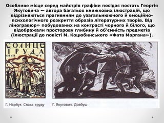 Особливе місце серед майстрів графіки посідає постать Георгія
Якутовича — автора багатьох книжкових ілюстрацій, що
відрізняються прагненням до узагальнюючого й емоційно-
психологічного розкриття образів літературних творів. Від
ліногравюр» побудованих на контрасті чорного й білого, що
відображали просторову глибину й об'ємність предметів
(ілюстрації до повісті М. Коцюбинського «Фата Моргана»).
 