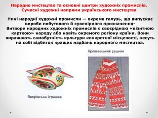 Народне мистецтво та основні центри художніх промислів.
Сучасні художні напрями українського мистецтва
Нині народні художні промисли — окрема галузь, що випускає
вироби побутового й сувенірного призначення-
Витвори народних художніх промислів є своєрідною «візитною
карткою» народу або навіть окремого регіону країни. Вони
виражають самобутність культури конкретної місцевості, несуть
на собі відбиток кращих надбань народного мистецтва.
 