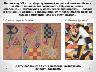 На початку XX ст. у сфері художньої творчості виникло безліч
течій, груп, шкіл, які позначають збірним терміном
«модернізм». Об'єднував їх насамперед авангардизм — розрив
із визнаними нормами і традиціями, бунт проти старих форм не
тільки в мистецтві, але й у житті взагалі.
Другу половину XX ст. в мистецтві визначають
як постмодернізм.
 