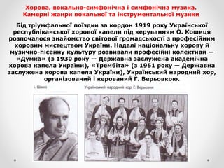 Хорова, вокально-симфонічна і симфонічна музика.
Камерні жанри вокальної та інструментальної музики
Бід тріумфальної поїздки за кордон 1919 року Української
республіканської хорової капели під керуванням О. Кошиця
розпочалося знайомство світової громадськості з професійним
хоровим мистецтвом України. Надалі національну хорову й
музично-пісенну культуру розвивали професійні колективи —
«Думка» (з 1930 року — Державна заслужена академічна
хорова капела України), «Трембіта» (з 1951 року — Державна
заслужена хорова капела України), Український народний хор,
організований і керований Г. Верьовкою.
 